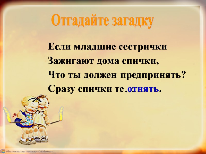 Если младшие сестрички Зажигают дома спички, Что ты должен предпринять? Сразу спички те …